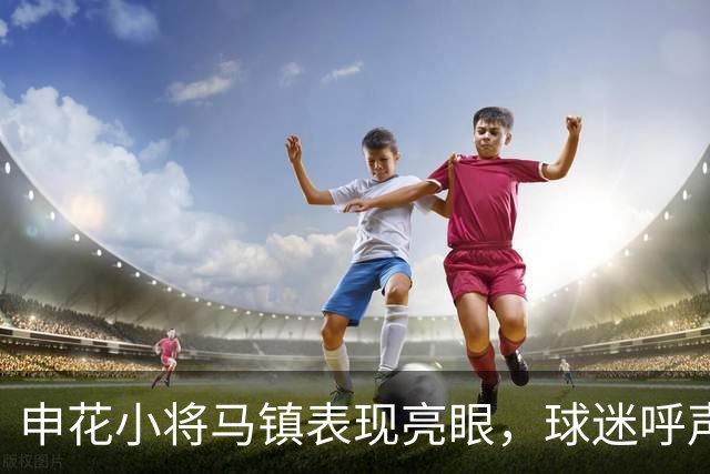 申花小将马镇表现亮眼，球迷呼声高涨盼首发变革